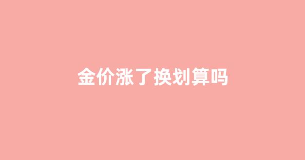 金价涨了以旧换新合适吗_金价涨了换划算吗
