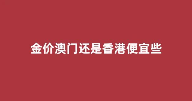 金价澳门还是香港便宜些_澳门黄金比香港便宜吗