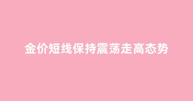 金价持续下跌意味着什么_金价短线保持震荡走高态势