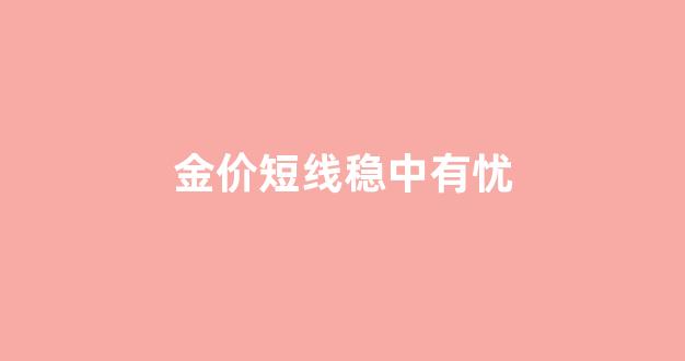 金价短线稳中有忧_金价短期会跌吗