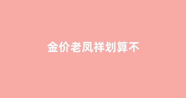 老凤祥黄金价格贵_金价老凤祥划算不