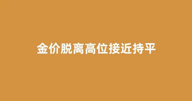金价脱离高位接近持平_金价脱离高位接近持平的原因