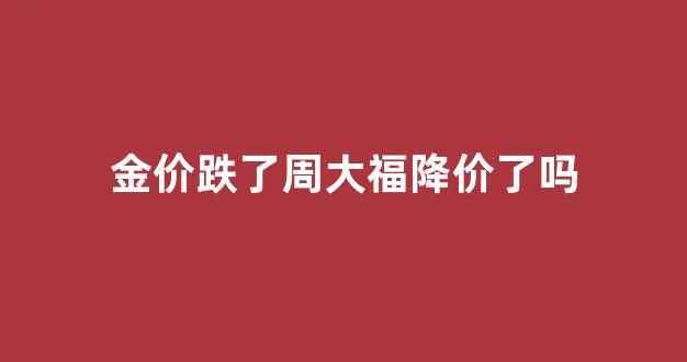 金价跌了周大福降价了吗_金价跌了周大福降价了吗知乎