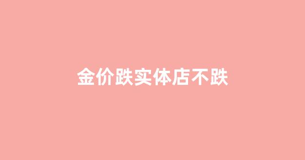 金价跌实体店不跌_黄金跌实体店也便宜吗