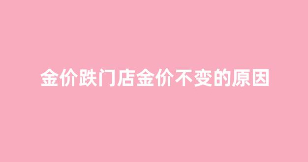 金价跌门店金价不变的原因是什么_金价跌门店金价不变的原因