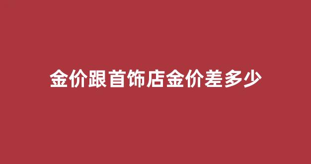 首饰店金价和黄金价格_金价跟首饰店金价差多少