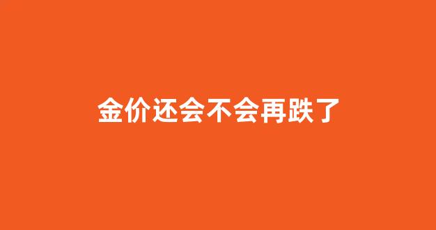 金价还会不会再跌了_金价还会不会再跌了呀