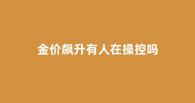 金价飙升有人在操控吗_金价飙升有人在操控吗为什么