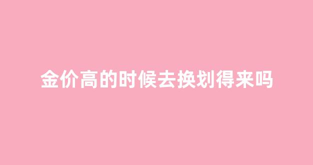 金价高的时候去换划得来吗_金价高的时候换金子划算吗