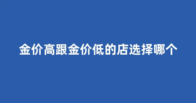 金价跟首饰店金价怎么不一样_金价高跟金价低的店选择哪个