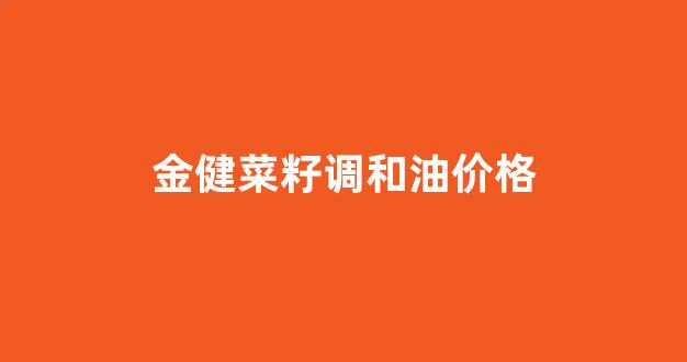 金健菜籽调和油价格_金健菜籽油为什么便宜
