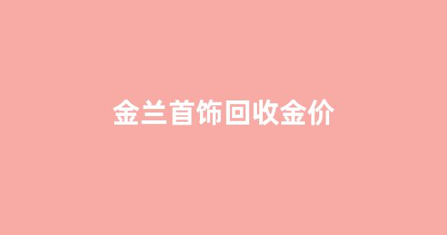 金兰首饰回收金价_金兰首饰铂金回收
