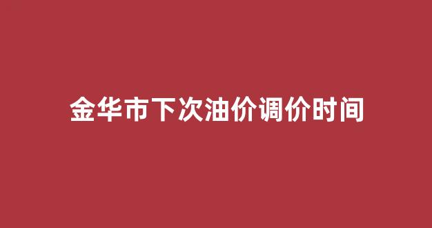 金华市下次油价调价时间_金华市下次油价调价时间是多少