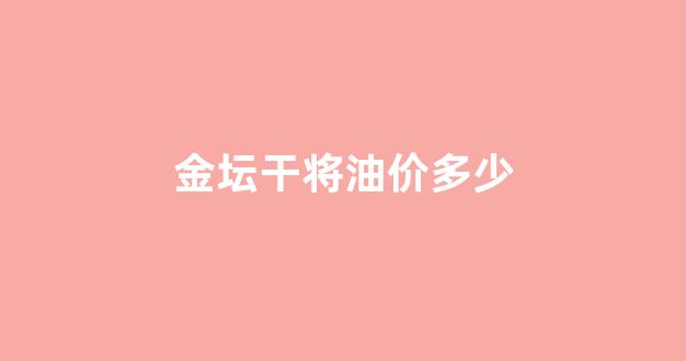 金坛干将油价多少钱一桶_金坛干将油价多少