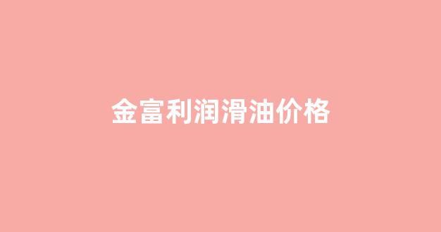 金富力润滑油官网_金富利润滑油价格