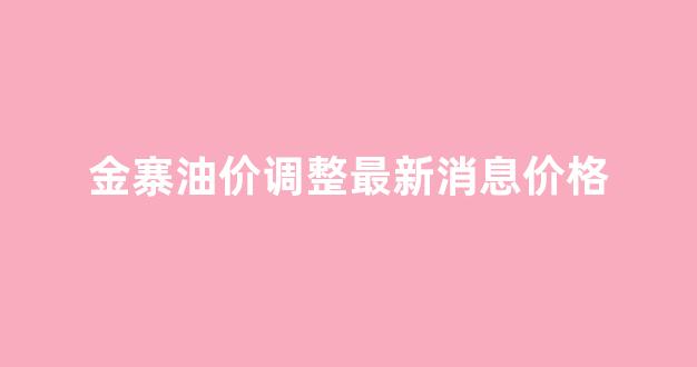 金寨油价调整最新消息价格表_金寨油价调整最新消息价格