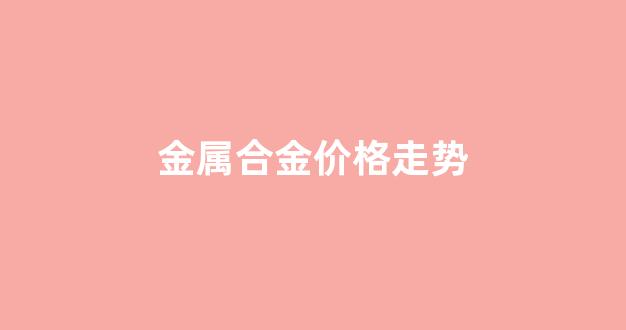 合金市场价格_金属合金价格走势