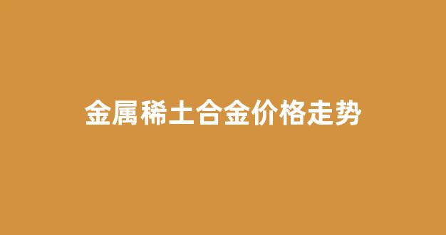 金属稀土合金价格走势_金属稀土合金价格走势最新