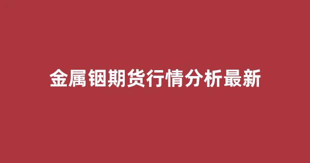 金属铟期货行情分析最新(金属铟价格分析)_https://www.senxinmaoyi.com_物流查询_第1张