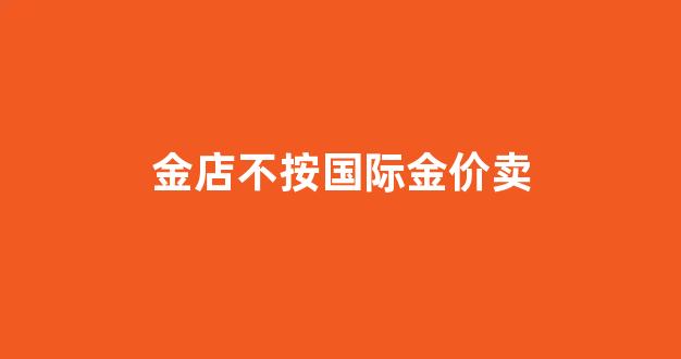 黄金不按照克卖_金店不按国际金价卖