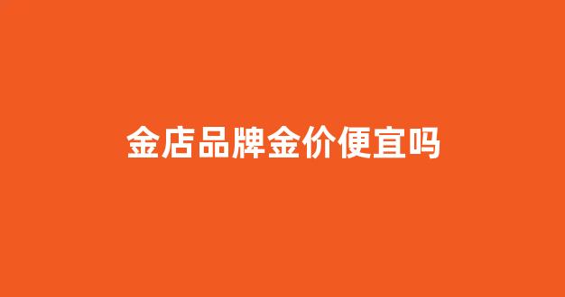 金店品牌金价便宜吗_各大品牌金店价格排名