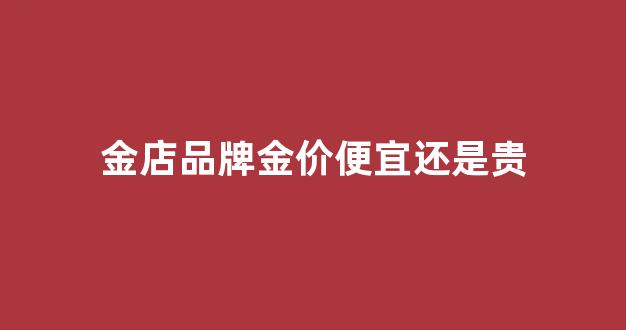 品牌黄金店金价全国统一吗_金店品牌金价便宜还是贵