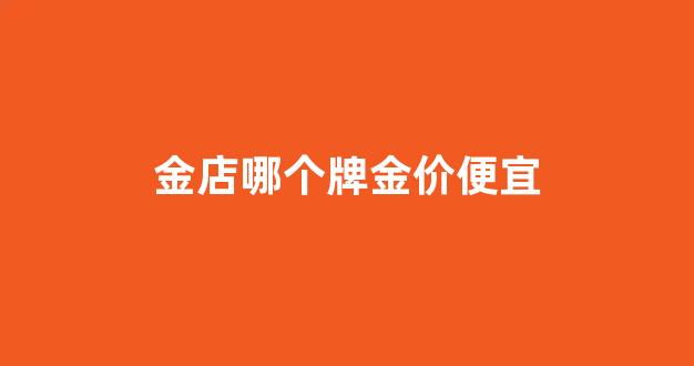 金店哪个牌金价便宜_哪家金店金价低