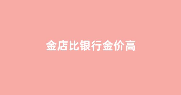 金店价格比银行贵_金店比银行金价高