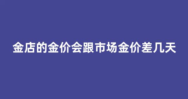 金店的金价会跟市场金价差几天_金店金价和实际金价不一样