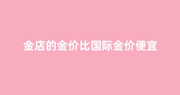 金店的金价比国际金价便宜_金店金价跟国际金价不一样