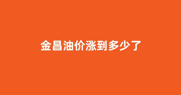 金昌油价涨到多少了_金昌油价涨到多少了今天