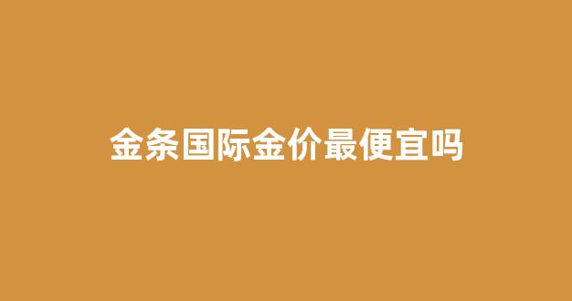 金条国际金价最便宜吗是真的吗_金条国际金价最便宜吗