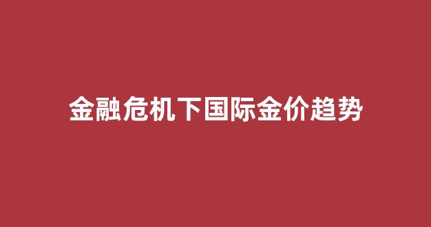 金融危机下国际金价趋势_金融危机金价会怎么样