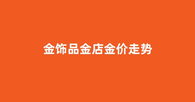 金饰品价格走势_金饰品金店金价走势