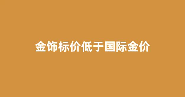 国际金价和首饰金价为什么不一样_金饰标价低于国际金价