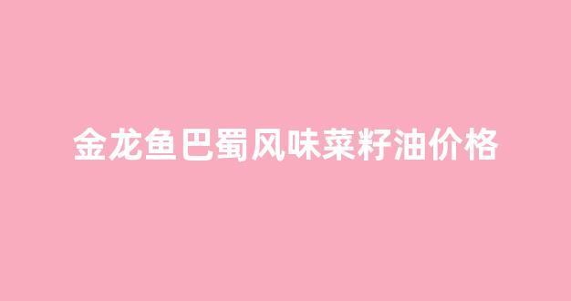金龙鱼巴蜀风味菜籽油价格_金龙鱼巴蜀风味菜籽油和一般菜籽油的