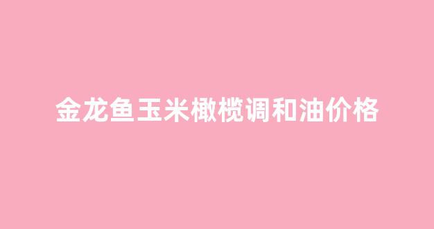 金龙鱼玉米橄榄调和油价格_金龙鱼食用调和橄榄油怎么样