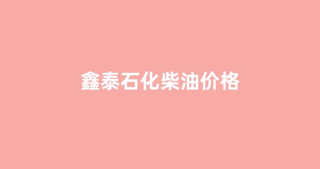 鑫泰石化柴油价格_鑫泰石化炼油能力