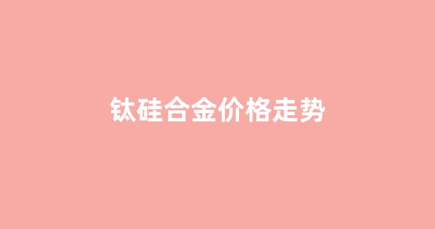 钛硅合金的应用_钛硅合金价格走势
