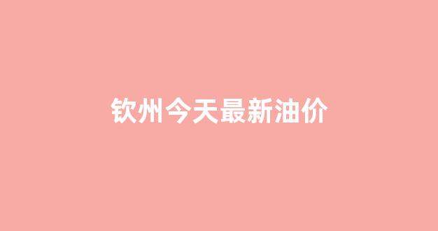 钦州今天最新油价查询_钦州今天最新油价