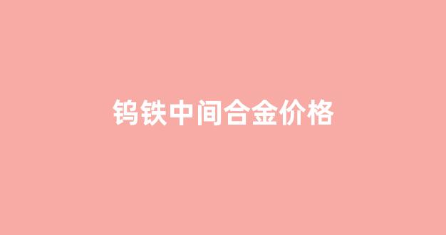 钨铁中间合金价格_钨铁的价格