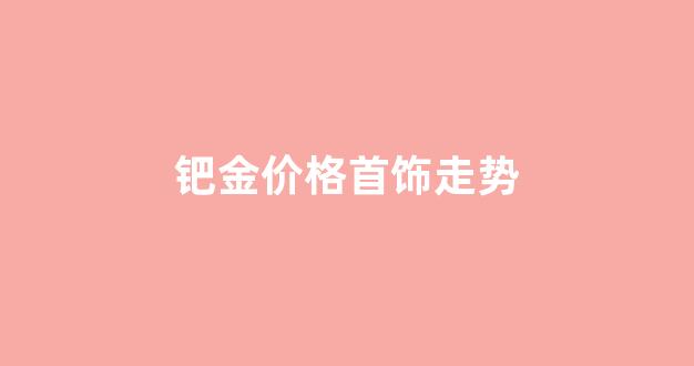 钯金价格行情走势_钯金价格首饰走势