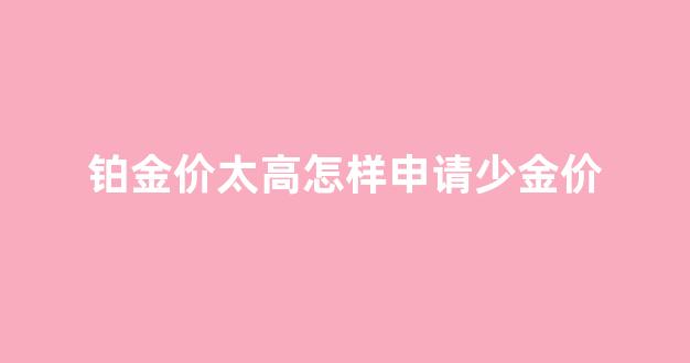 铂金价太高怎样申请少金价_铂金怎么降价这么多
