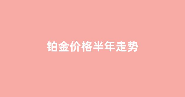 铂金2022年 价格走势_铂金价格半年走势