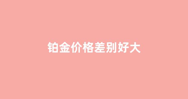 铂金价格差别好大怎么回事_铂金价格差别好大