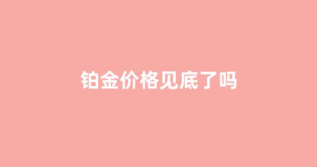 铂金价格见底了吗现在_铂金价格见底了吗