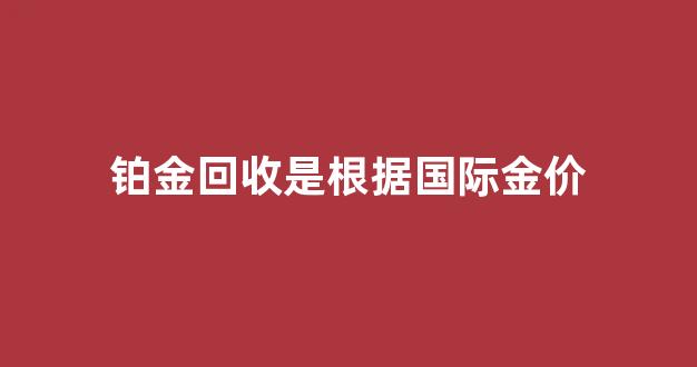 铂金回收价格低黄金嘛_铂金回收是根据国际金价