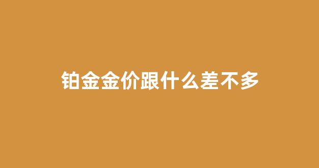 铂金价格高还是黄金价格高_铂金金价跟什么差不多