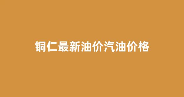 铜仁最新油价汽油价格表_铜仁最新油价汽油价格