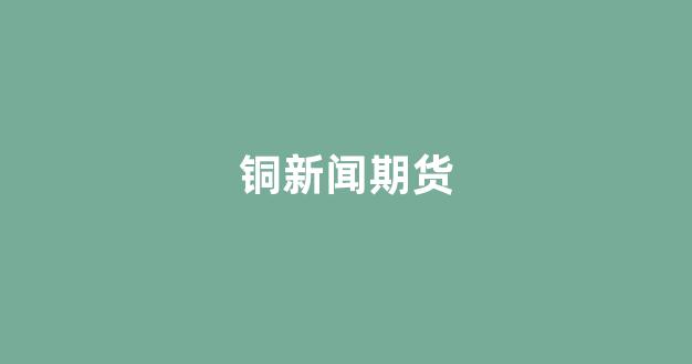 铜新闻期货(期货铜价格最新行情 新浪)_https://www.gfdzclz.com_上交所_第1张